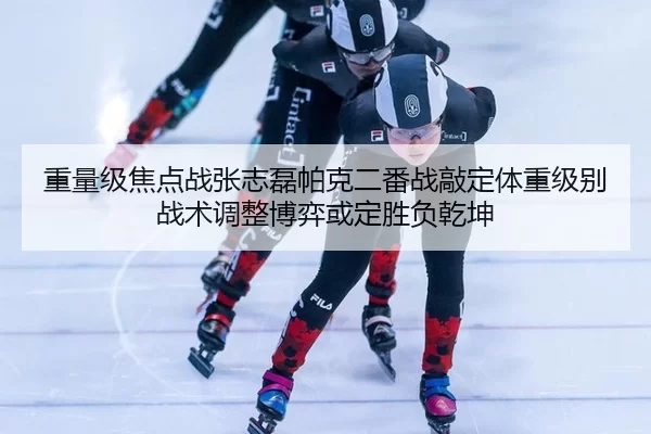 重量级焦点战张志磊帕克二番战敲定体重级别 战术调整博弈或定胜负乾坤